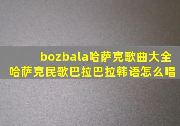 bozbala哈萨克歌曲大全 哈萨克民歌巴拉巴拉韩语怎么唱